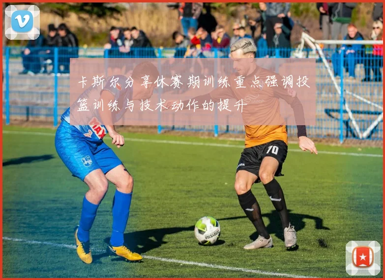 卡斯尔分享休赛期训练重点强调投篮训练与技术动作的提升