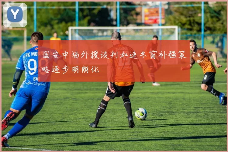 国安中场外援谈判加速冬窗补强策略逐步明朗化