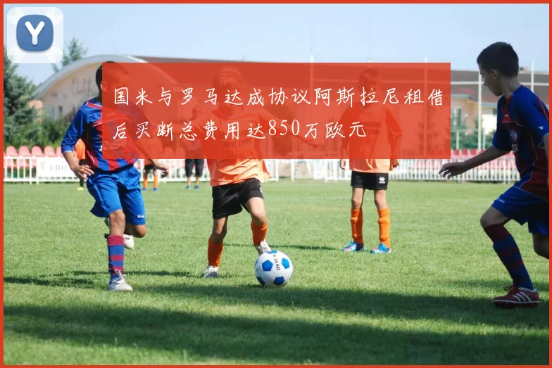 国米与罗马达成协议阿斯拉尼租借后买断总费用达850万欧元