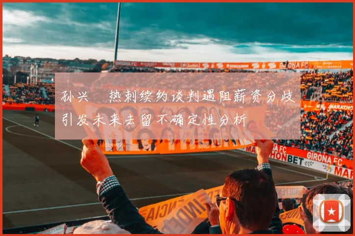 孙兴慜热刺续约谈判遇阻薪资分歧引发未来去留不确定性分析