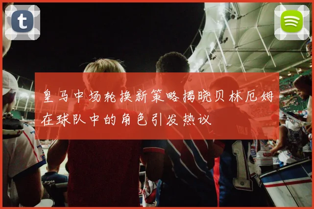 皇马中场轮换新策略揭晓贝林厄姆在球队中的角色引发热议