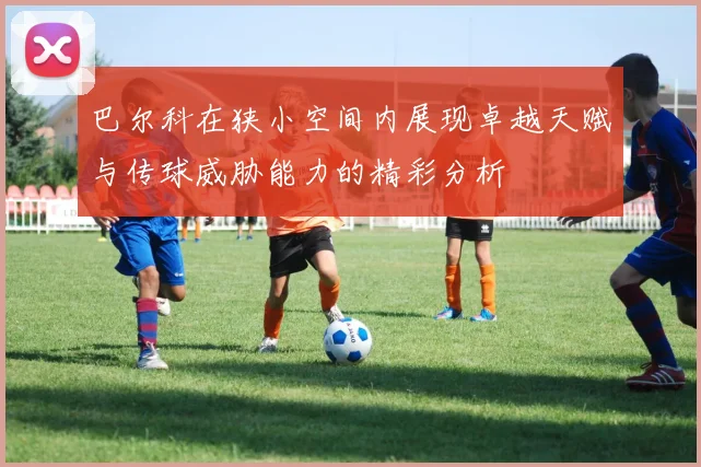 巴尔科在狭小空间内展现卓越天赋与传球威胁能力的精彩分析